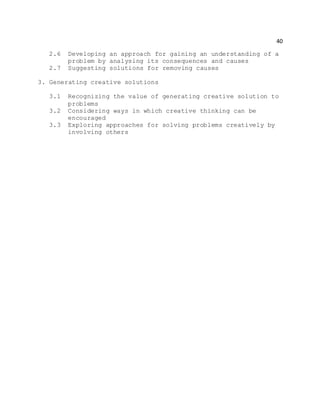 40
2.6 Developing an approach for gaining an understanding of a
problem by analysing its consequences and causes
2.7 Suggesting solutions for removing causes
3. Generating creative solutions
3.1 Recognizing the value of generating creative solution to
problems
3.2 Considering ways in which creative thinking can be
encouraged
3.3 Exploring approaches for solving problems creatively by
involving others
 