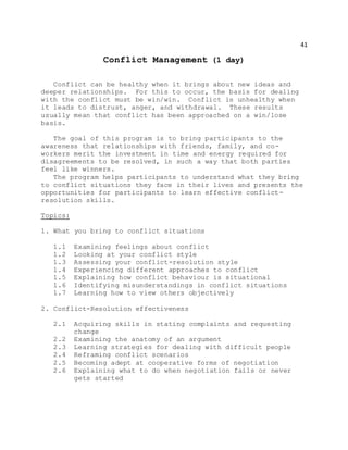 41
Conflict Management (1 day)
Conflict can be healthy when it brings about new ideas and
deeper relationships. For this to occur, the basis for dealing
with the conflict must be win/win. Conflict is unhealthy when
it leads to distrust, anger, and withdrawal. These results
usually mean that conflict has been approached on a win/lose
basis.
The goal of this program is to bring participants to the
awareness that relationships with friends, family, and co-
workers merit the investment in time and energy required for
disagreements to be resolved, in such a way that both parties
feel like winners.
The program helps participants to understand what they bring
to conflict situations they face in their lives and presents the
opportunities for participants to learn effective conflict-
resolution skills.
Topics:
1. What you bring to conflict situations
1.1 Examining feelings about conflict
1.2 Looking at your conflict style
1.3 Assessing your conflict-resolution style
1.4 Experiencing different approaches to conflict
1.5 Explaining how conflict behaviour is situational
1.6 Identifying misunderstandings in conflict situations
1.7 Learning how to view others objectively
2. Conflict-Resolution effectiveness
2.1 Acquiring skills in stating complaints and requesting
change
2.2 Examining the anatomy of an argument
2.3 Learning strategies for dealing with difficult people
2.4 Reframing conflict scenarios
2.5 Becoming adept at cooperative forms of negotiation
2.6 Explaining what to do when negotiation fails or never
gets started
 