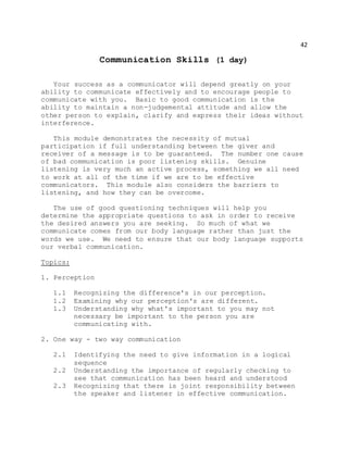 42
Communication Skills (1 day)
Your success as a communicator will depend greatly on your
ability to communicate effectively and to encourage people to
communicate with you. Basic to good communication is the
ability to maintain a non-judgemental attitude and allow the
other person to explain, clarify and express their ideas without
interference.
This module demonstrates the necessity of mutual
participation if full understanding between the giver and
receiver of a message is to be guaranteed. The number one cause
of bad communication is poor listening skills. Genuine
listening is very much an active process, something we all need
to work at all of the time if we are to be effective
communicators. This module also considers the barriers to
listening, and how they can be overcome.
The use of good questioning techniques will help you
determine the appropriate questions to ask in order to receive
the desired answers you are seeking. So much of what we
communicate comes from our body language rather than just the
words we use. We need to ensure that our body language supports
our verbal communication.
Topics:
1. Perception
1.1 Recognizing the difference's in our perception.
1.2 Examining why our perception's are different.
1.3 Understanding why what's important to you may not
necessary be important to the person you are
communicating with.
2. One way - two way communication
2.1 Identifying the need to give information in a logical
sequence
2.2 Understanding the importance of regularly checking to
see that communication has been heard and understood
2.3 Recognizing that there is joint responsibility between
the speaker and listener in effective communication.
 