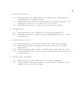43
3. Listening skills
3.1 Recognizing the importance of effective listening in
interpersonal communication
3.2 Examining the various environmental, psychological and
personal barriers to effective listening
3.3 Considering ways of improving listening skills
4. Assumptions
4.1 Understanding the dangers of making assumptions
4.2 Guarding against communication breakdowns due to false
assumptions
5. Questioning skills
5.1 Understanding the significance of good questioning
5.2 Recognizing the difference between open and closed
questions
5.3 Understanding the types of questions that can be used
5.4 Using summarizing as an aid to maintaining boundaries on
a discussion
6. Using body language
6.1 Demonstrating the importance of body language
6.2 Identifying the main types of non-verbal signals that
comprise our body language
 