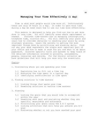 44
Managing Your Time Effectively (1 day)
Time is what most people would like more of. Unfortunately
there are only 24 hours in a day. In order to gain more time
during a day we need learn how to use our time more effectively.
This module is designed to help you find out how to get more
done in less time. You will identify areas where improvement is
needed. Discover time-tested tips on managing interruptions,
telephone time, visitors etc.. You will identify your goals and
learn how to overcome obstacles to reaching your goals by using
strategic planning. Learn the secrets to getting the most
important things done by prioritizing and planning daily. Find
out why your desk represents the single most important part of
your office and how to make it work for you and what to do about
paperwork. Discover specific tools and systems to keep track of
the detailed information related to projects, assignments,
people, resources and records. For the chronic collector we
have guidelines that will help you save only the essentials.
Topics:
1. Discovering where you are spending your time
1.1 Explaining how to fill out a time log
1.2 Analysing the time spent in a typical day
2.3 Identifying inefficiencies in time spent
2. Finding solutions to time wasters
2.1 Listing things that waste your time
2.2 Examining solutions to various time wasters
3. Planning
3.1 Listing the goals that you would like to accomplish
within the year
3.2 Examining each goal and evaluating whether they are
specific, measurable and achievable
3.3 Prioritising your goals using the A B C system
3.4 Listing activities that will help you achieve you A-1
goal
3.5 Evaluating whether or not you have reached your goal
 