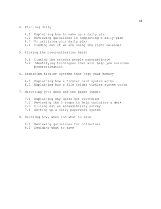 45
4. Planning daily
4.1 Explaining how to make up a daily plan
4.2 Reviewing guidelines in completing a daily plan
4.3 Prioritizing your daily plan
4.4 Finding out if we are using the right calendar
5. Kicking the procrastination habit
5.1 Listing the reasons people procrastinate
5.2 Identifying techniques that will help you overcome
procrastination
6. Examining tickler systems that jogs your memory
6.1 Explaining how a tickler card system works
6.2 Explaining how a file folder tickler system works
7. Mastering your desk and the paper jungle
7.1 Explaining why desks get cluttered
7.2 Reviewing the 5 steps to help unclutter a desk
7.3 Filling out an accessibility survey
7.4 Setting up a daily paperwork system
8. Deciding how, when and what to save
8.1 Reviewing guidelines for collectors
8.2 Deciding what to save
 