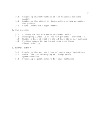 7
3.4 Reviewing characteristics of the Canadian consumer
market
3.4 Analysing the effect of demographics on how we market
our product
3.5 Establishing our target market
4. Our customer
4.1 Finding out who has these characteristics
4.2 Developing a profile of who the potential customer is
4.3 Making a list of what we should know about our customer
4.4 Finding people in our target area with these
characteristics
5. Market survey
5.1 Examining the various types of measurement techniques
5.2 Guidelines for developing self-completion
questionnaires
5.3 Preparing a questionnaire for your customers
 