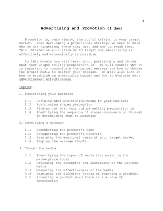 8
Advertising and Promotion (1 day)
Promotion is, very simply, the act of talking to your target
market. When developing a promotional strategy we need to know
who we are targeting, where they are, and how to reach them.
This information will allow us to target our advertising as
effectively and economically as possible.
In this module you will learn about positioning and decide
what your unique selling proposition is. We will examine why it
is important to communicate the proper message and how to choose
the proper media to deliver your message. We will also look at
how to establish an advertising budget and how to evaluate your
advertisement effectiveness.
Topics:
1. Positioning your business
1.1 Defining what positioning means to your business
1.2 Positioning shapes perception
1.3 Finding out what your unique selling proposition is
1.4 Identifying the sequence of stages consumers go through
in determining what to purchase
2. Developing a message
2.1 Remembering the product's name
2.2 Recognizing the product's benefits
2.3 Examining the emotional needs of your target market
2.4 Keeping the message simple
3. Chosen the media
3.1 Identifying the types of media that exist in the
marketplace today
3.2 Reviewing the strengths and weaknesses of the various
media
3.3 Measuring the effectiveness of the media
3.4 Examining the different levels of reaching a prospect
3.5 Promoting a product when there is a window of
opportunity
 