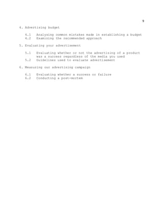 9
4. Advertising budget
4.1 Analysing common mistakes made in establishing a budget
4.2 Examining the recommended approach
5. Evaluating your advertisement
5.1 Evaluating whether or not the advertising of a product
was a success regardless of the media you used
5.2 Guidelines used to evaluate advertisement
6. Measuring our advertising campaign
6.1 Evaluating whether a success or failure
6.2 Conducting a post-mortem
 