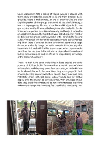 Since September 2015 a group of young Syrians is staying with
them. They are between ages 23 to 30 and from different back-
grounds. There is Mohammad, 27, the IT engineer and the only
English speaker of the group, Mohamed 23 the playful beauty, a
real star in ping pong, Alla who is humble and kind, yet looks dan-
gerous, Ammar the 27 year old oil engineer who studied in Russia,
Shero whose papers were issued recently and has just moved to
an apartment, Bahjat, the Kurdish 30 year old who spends most of
his time on the phone talking with his wife , Ibrahim the second
Kurdish who stays low-key and does not really care about interact-
ing. Then there is another Ibrahim who seems gentle but keeps
distances and only hangs out with Housein. Rumours say that
Housein is rich and will find his way as soon as his papers are is-
sued. Last but not least is Ahmet, whose papers have been issued
but he cannot seem to start his life, so he keeps taking advantage
of the center’s hospitality.
These 10 men have been wandering in haze around the com-
pounds of Schloss Brollin for more than a month. Most of them
wake up late, and they only leave their rooms to get to the kitchen
for lunch and dinner. In the meantime, they are engaged to their
phones, keeping contact with their people. Every now and then
Peter takes them to the job center in Pasewalk, to take this or that
paper, or to the market to buy cigarettes. With shrugged shoul-
ders, they avoid eye contact and do not seem interested in getting
to know the new place, since they feel that this is a temporary step.
 