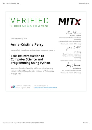 26/08/2016, 07:49MITx 6.00.1x Certificate | edX
Page 1 of 1https://courses.edx.org/certificates/a829a8361cb14a75b47772901a789558
V E R I F I E D
CERTIFICATE of ACHIEVEMENT
This is to certify that
Anna-Kristina Perry
successfully completed and received a passing grade in
6.00.1x: Introduction to
Computer Science and
Programming Using Python
a course of study offered by MITx, an online learning
initiative of the Massachusetts Institute of Technology
through edX.
W. Eric L. Grimson
Bernard Gordon Professor of Medical
Engineering
Chancellor for Academic Advancement
Massachusetts Institute of Technology
John Guttag
Dugald C. Jackson Professor of
Computer Science and Electrical
Engineering
Massachusetts Institute of Technology
Sanjay Sarma
Vice President for Open Learning
Massachusetts Institute of Technology
VERIFIED CERTIFICATE
Issued August 16, 2016
VALID CERTIFICATE ID
a829a8361cb14a75b47772901a789558
 