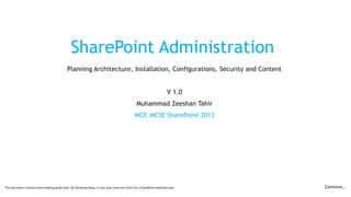 SharePoint Administration
Planning Architecture, Installation, Configurations, Security and Content
V 1.0
Muhammad Zeeshan Tahir
MCP, MCSE SharePoint 2013
This document contains some helping guide lines. By following these, it may save time and effort for a SharePoint Administrator. Continue…
 