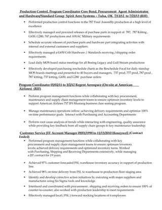 Production Control, Program Coordinator Core Bond, Procurement Agent Administrator
and Hardware/Standard Group Spirit Aero Systems – Tulsa, OK 7/13/12 to 7/25/13 (RIF)
 Performed production control functions in the 787 Final Assembly production at a high level of
excellence
 Effectively managed and procured releases of purchase parts in support of 787, 787 Kitting ,
G650, G280, 747 productions and AWAC Military requirements
 Schedule accurate releases of purchase parts and hardware part integrating activities with
internal and external customers and suppliers.
 Effectively managed a G650 Crib Hardware / Standards receiving /shipping order
requirements.
 Lead daily MOS board status meetings for all Boeing Legacy and Gulf Stream productions
 Effectively developed purchasing reschedule charts as the Reschedule Focal for daily standup
MOS boards meetings and presented to 40 buyers and managers, 737 prod, 777 prod, 787 prod ,
787 kitting, 737 kitting, G650, and G280 purchase orders
Program Coordinator 05/02/11 to 3/2/12 Regent Aerospace (On-site at American
Airlines) (RIF)
 Perform program management functions while collaborating with key procurement,
maintenance and supply chain management teams to ensure optimum inventory levels to
support American Airlines 757 IFS Mustang business class seating program.
 Manage maintenance operations inflow; achieving delivery requirements and optimize 100%
on-time performance goals. Interact with Purchasing and Accounting Departments
 Perform root cause analysis of trends while interacting with engineering, quality assurance
while providing key feedback from all supply chain groups to key maintenance leadership.
Customer Service JIT Account Manager 09/01/1990 to 11/15/2010 Honeywell (Contract
Ended)
 Performed program management functions while collaborating with key
procurement and supply chain management teams to ensure optimum inventory
levels; achieved delivery requirements and optimized inventory turns. Worked
with Purchasing, Shipping and Receiving Departments extensively, while managing
a JIT contract for 19 years.
 Achieved 97% customer forecasted FSL warehouse inventory accuracy in support of production
line.
 Achieved 98% on time delivery from FSL to warehouse to production floor staging area.
 Identify and develop corrective action initiatives by executing with major suppliers and
manufactures using Six Sigma tools and knowledge.
 Interfaced and coordinated with procurement , shipping and receiving orders to ensure 100% of
counter-to-counter; also worked with production leadership to meet requirements
 Effectively managed local ( FSL ) forward stocking locations of 6 employees
 