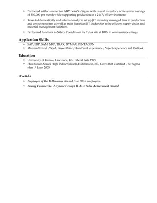  Partnered with customer for AIW Lean Six Sigma with overall inventory achievement savings
of $50,000 per month while supporting production in a 24/7/365 environment
 Traveled domestically and internationally to set up JIT inventory managed bins in production
and onsite programs as well as train European JIT leadership in the efficient supply chain and
material management functions
 Performed functions as Safety Coordinator for Tulsa site at 100% in conformance ratings
Application Skills
 SAP, ERP, SAM, MRP, TRAX, DYMAX, PENTAGON
 Microsoft Excel , Word, PowerPoint , SharePoint experience , Project experience and Outlook
Education
 University of Kansas, Lawrence, KS Liberal Arts 1975
 Hutchinson Senior High Public Schools, Hutchinson, KS, Green Belt Certified – Six Sigma
plus / Lean 2005
Awards
 Employee of the Millennium Award from 200+ employees
 Boeing Commercial Airplane Group ( BCAG) Tulsa Achievement Award
 