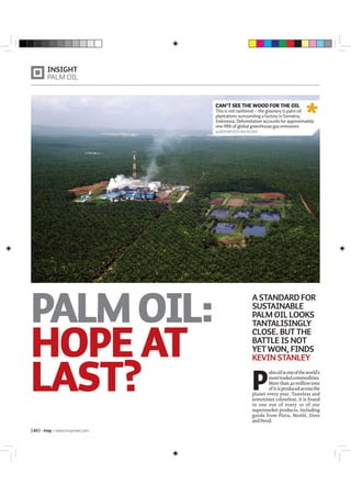 PALMOIL:
HOPE AT
LAST?
INSIGHT
PALM OIL
{40} may newconsumer.com
P
almoilisoneoftheworld’s
mosttradedcommodities.
More than 40 million tons
ofitisproducedacrossthe
planet every year. Tasteless and
sometimes colourless, it is found
in one out of every 10 of our
supermarket products, including
goods from Flora, Nestlé, Dove
andPersil.
A STANDARD FOR
SUSTAINABLE
PALM OIL LOOKS
TANTALISINGLY
CLOSE. BUT THE
BATTLE IS NOT
YET WON, FINDS
KEVIN STANLEY
CAN’T SEE THE WOOD FOR THE OIL
This is not rainforest – the greenery is palm oil
plantations surrounding a factory in Sumatra,
Indonesia. Deforestation accounts for approximately
one-fifth of global greenhouse gas emissions.
©GREENPEACE/OKA BUDHI
 