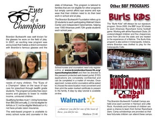 Brandon Burlsworth was well known for
the glasses he wore on the field of play.
In 2007, an exciting new program was
announced that makes a direct connection
with Brandon’s famous glasses and the
needs of many children. The "Eyes of
a Champion” takes on the issue of eye
care for preschool through twelfth grade
students. The program provides free vision
exams and glasses to lower to middle
income, uninsured children.
Qualifying families must 1.) bring home less
than $60,000 annually, 2.) not be eligible for
ArKids or 3.) not be eligible Medicaid or 4.)
not have private vision insurance.
The web-based program is available to
every school nurse and counselor in the
The “Burls Kids” will always be our signature
program. Since 2000, the BBF buys 30 tickets
to each Arkansas Razorback home football
game. Working with all the Razorback Clubs, 25
underprivileged children and five chaperones
come from all over the state and are treated
to the experience of a lifetime. The Burls Kids
program is also active in Indianapolis, Indiana,
where Brandon was drafted to play for the
Indianapolis Colts.
The Brandon Burlsworth Football Camps are
held once each summer in Harrison and Little
Rock. Hundreds and hundreds of children are
given a chance to learn from former Razorback
stars. Camp scholarships are provided so that
less fortunate children can attend these camps.
...whatever you did for one of the least of
these, you did for me.
Matthew 25:40
Other BBF PROGRAMSstate of Arkansas. This program is tailored to
families that are not eligible for other programs
but simply cannot afford eye exams and eye
wear that their children need to do their best
work in school and at play.
The Brandon Burlsworth Foundation refers up to
20 students to each participating Walmart Vision
Center and Independent Optometrists, helping
over 1000 Arkansas preK-12th grade students
each school year.
School nurses and counselors need only register
online at www.brandonburlsworth.org/
eyeschampion.html and then be directed to
the password protected web-based portal. EYES
applications are completely confidential and
can be completed in a matter of minutes. Once
approved, nurses and/or counselors will be asked
to choose the store location most convenient and
then print the water marked certificate to present
to the family. A step by step tutorial is available
on-line.
 
