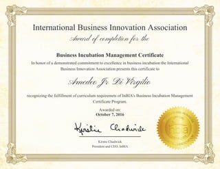 Amedeo Jr Di Virgilio
Business Incubation Management Certificate
In honor of a demonstrated commitment to excellence in business incubation the International
Business Innovation Association presents this certificate to
International Business Innovation Association
Award of completion for the
recognizing the fulfillment of curriculum requiremets of InBIA's Business Incubation Management
Certificate Program.
Awarded on:
October 7, 2016
Kirstie Chadwick
President and CEO, InBIA
__________________
 