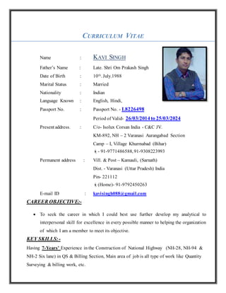 CURRICULUM VITAE
Name : KAVI SINGH
Father’s Name : Late. Shri Om Prakash Singh
Date of Birth : 10th. July.1988
Marital Status : Married
Nationality : Indian
Language Known : English, Hindi,
Passport No. : Passport No. - L8226498
Period of Valid- 26/03/2014to 25/03/2024
Present address. : C/o- Isolux Corsan India - C&C JV.
KM-892, NH – 2 Varanasi Aurangabad Section
Camp – I, Village Khurmabad (Bihar)
- 91-9771486588, 91-9308223993
Permanent address : Vill. & Post – Kamauli, (Sarnath)
Dist. - Varanasi (Uttar Pradesh) India
Pin- 221112
(Home)- 91-9792450263
E-mail ID : kavisingh088@gmail.com
CAREER OBJECTIVE:-
 To seek the career in which I could best use further develop my analytical to
interpersonal skill for excellence in every possible manner to helping the organization
of which I am a member to meet its objective.
KEY SKILLS:-
Having 7-Years’ Experience in the Construction of National Highway (NH-28, NH-94 &
NH-2 Six lane) in QS & Billing Section, Main area of job is all type of work like Quantity
Surveying & billing work, etc.
 