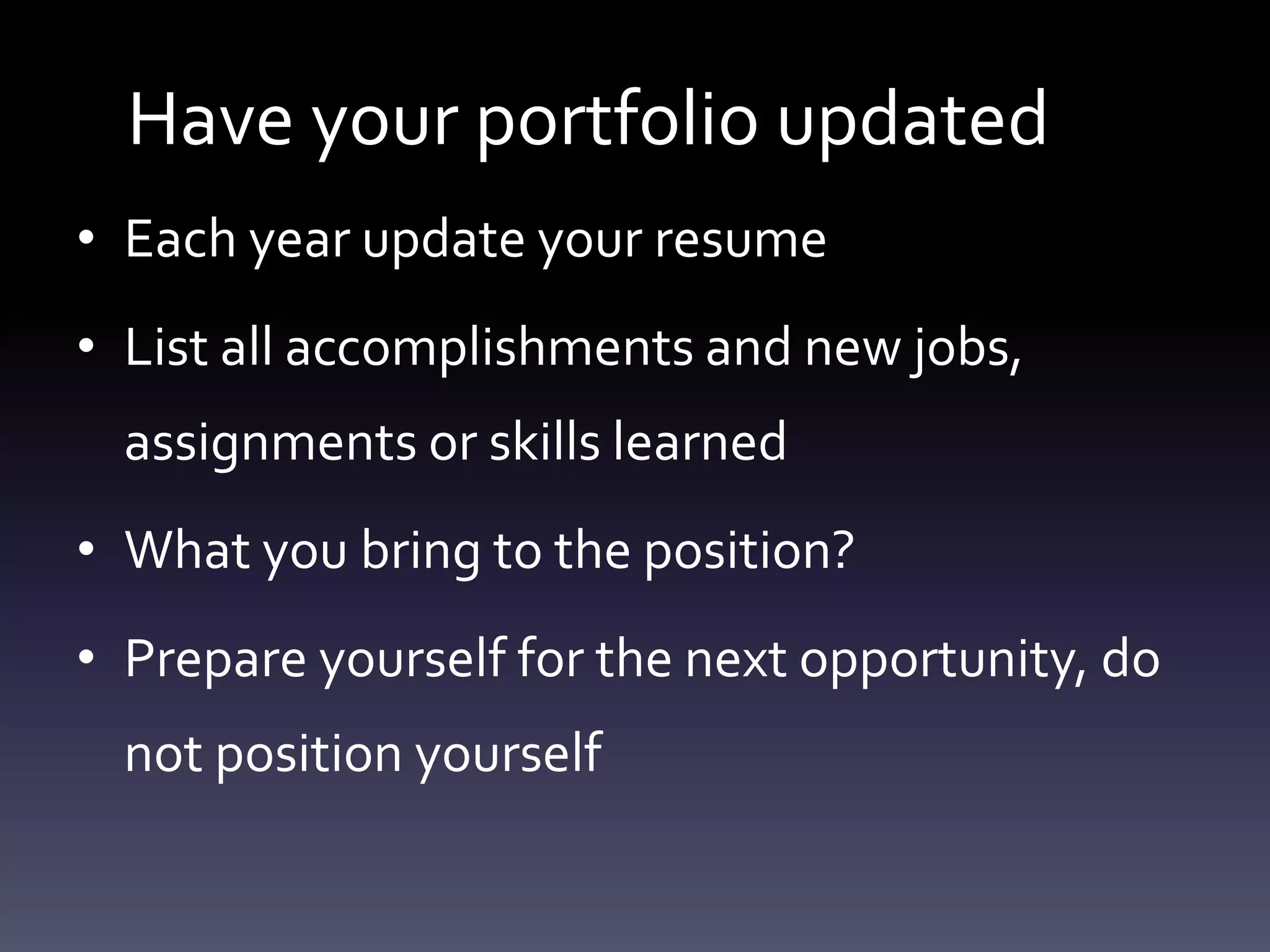 Have your portfolio updated
• Each year update your resume
• List all accomplishments and new jobs,
assignments or skills learned
• What you bring to the position?
• Prepare yourself for the next opportunity, do
not position yourself
 