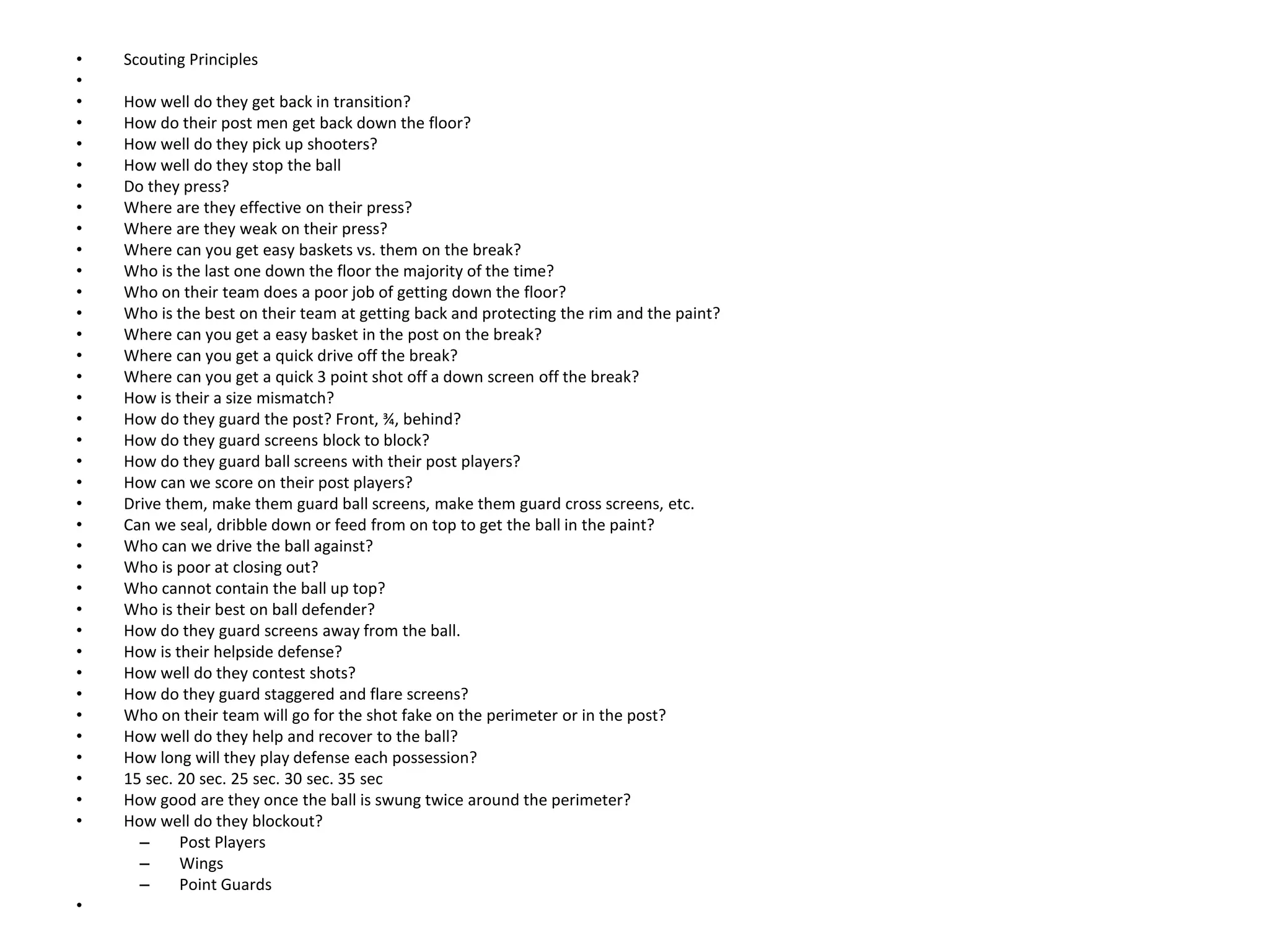 • Scouting Principles
•
• How well do they get back in transition?
• How do their post men get back down the floor?
• How well do they pick up shooters?
• How well do they stop the ball
• Do they press?
• Where are they effective on their press?
• Where are they weak on their press?
• Where can you get easy baskets vs. them on the break?
• Who is the last one down the floor the majority of the time?
• Who on their team does a poor job of getting down the floor?
• Who is the best on their team at getting back and protecting the rim and the paint?
• Where can you get a easy basket in the post on the break?
• Where can you get a quick drive off the break?
• Where can you get a quick 3 point shot off a down screen off the break?
• How is their a size mismatch?
• How do they guard the post? Front, ¾, behind?
• How do they guard screens block to block?
• How do they guard ball screens with their post players?
• How can we score on their post players?
• Drive them, make them guard ball screens, make them guard cross screens, etc.
• Can we seal, dribble down or feed from on top to get the ball in the paint?
• Who can we drive the ball against?
• Who is poor at closing out?
• Who cannot contain the ball up top?
• Who is their best on ball defender?
• How do they guard screens away from the ball.
• How is their helpside defense?
• How well do they contest shots?
• How do they guard staggered and flare screens?
• Who on their team will go for the shot fake on the perimeter or in the post?
• How well do they help and recover to the ball?
• How long will they play defense each possession?
• 15 sec. 20 sec. 25 sec. 30 sec. 35 sec
• How good are they once the ball is swung twice around the perimeter?
• How well do they blockout?
– Post Players
– Wings
– Point Guards
•
 