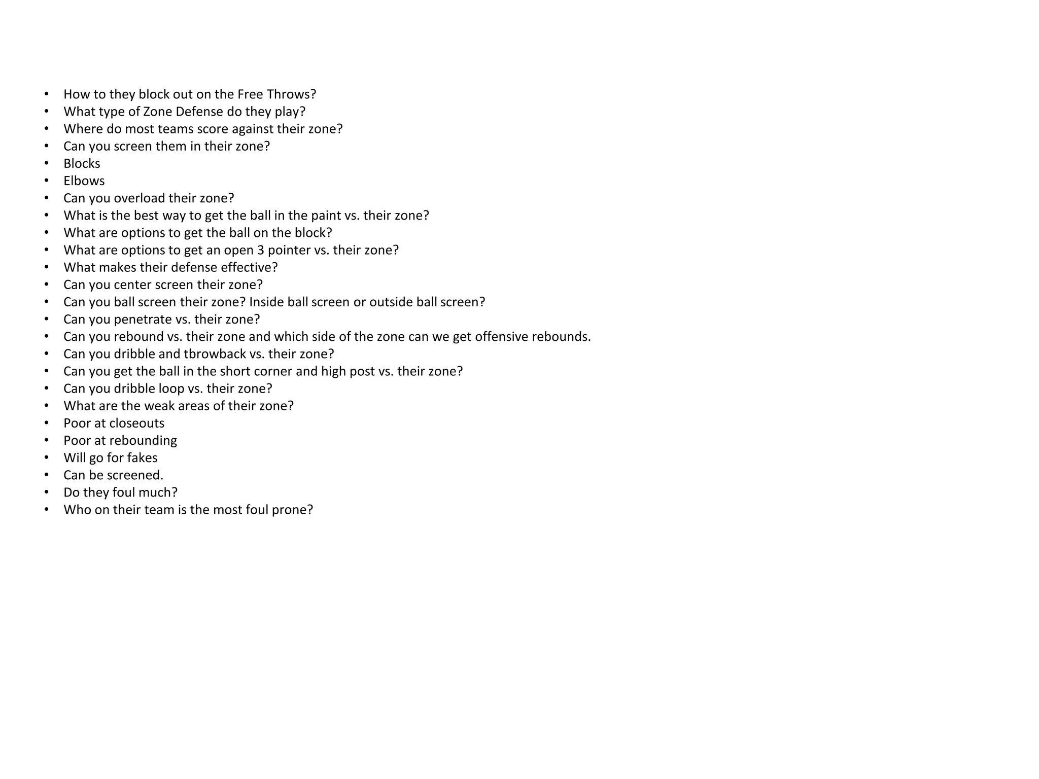 • How to they block out on the Free Throws?
• What type of Zone Defense do they play?
• Where do most teams score against their zone?
• Can you screen them in their zone?
• Blocks
• Elbows
• Can you overload their zone?
• What is the best way to get the ball in the paint vs. their zone?
• What are options to get the ball on the block?
• What are options to get an open 3 pointer vs. their zone?
• What makes their defense effective?
• Can you center screen their zone?
• Can you ball screen their zone? Inside ball screen or outside ball screen?
• Can you penetrate vs. their zone?
• Can you rebound vs. their zone and which side of the zone can we get offensive rebounds.
• Can you dribble and tbrowback vs. their zone?
• Can you get the ball in the short corner and high post vs. their zone?
• Can you dribble loop vs. their zone?
• What are the weak areas of their zone?
• Poor at closeouts
• Poor at rebounding
• Will go for fakes
• Can be screened.
• Do they foul much?
• Who on their team is the most foul prone?
 