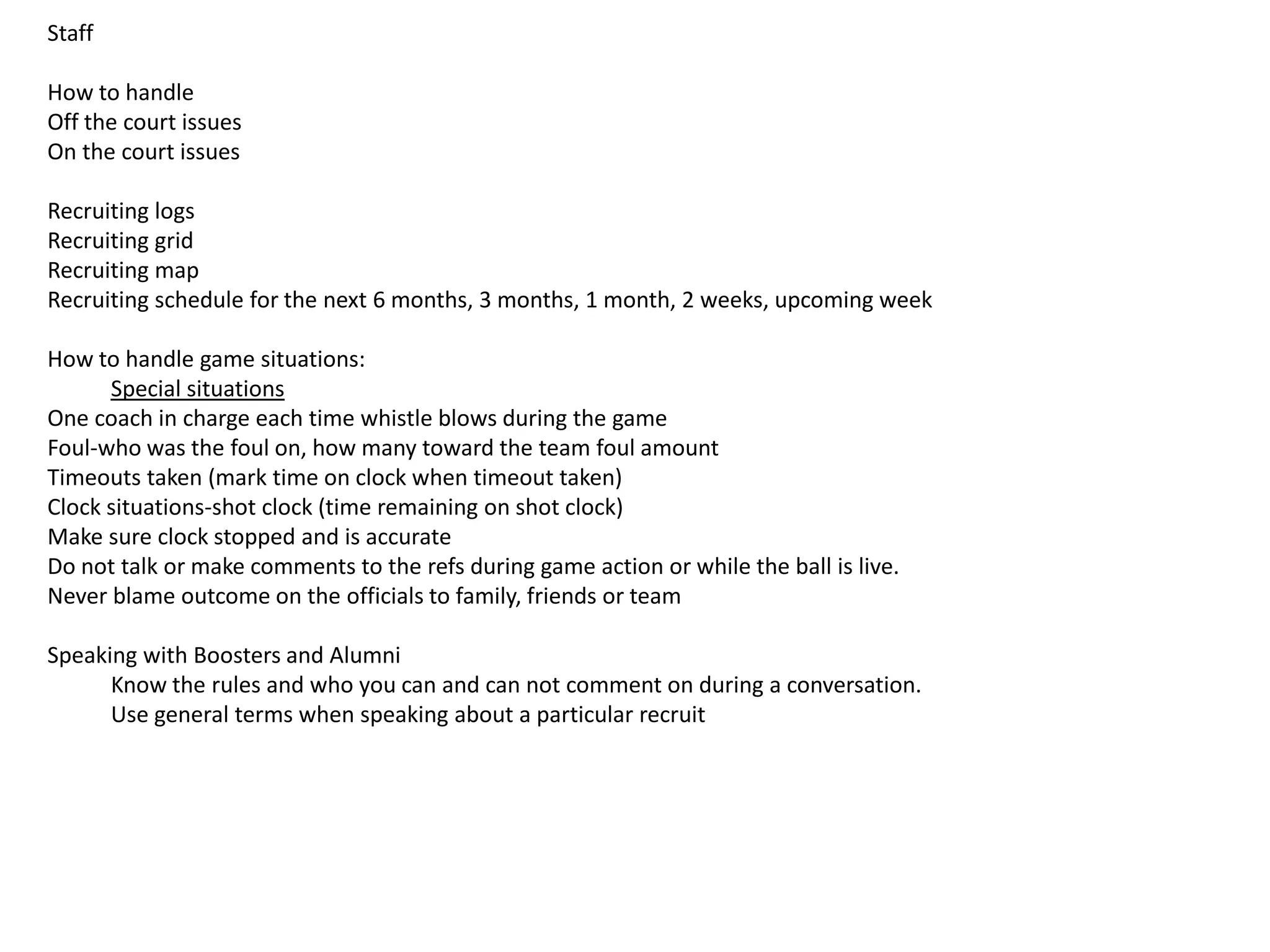 Staff
How to handle
Off the court issues
On the court issues
Recruiting logs
Recruiting grid
Recruiting map
Recruiting schedule for the next 6 months, 3 months, 1 month, 2 weeks, upcoming week
How to handle game situations:
Special situations
One coach in charge each time whistle blows during the game
Foul-who was the foul on, how many toward the team foul amount
Timeouts taken (mark time on clock when timeout taken)
Clock situations-shot clock (time remaining on shot clock)
Make sure clock stopped and is accurate
Do not talk or make comments to the refs during game action or while the ball is live.
Never blame outcome on the officials to family, friends or team
Speaking with Boosters and Alumni
Know the rules and who you can and can not comment on during a conversation.
Use general terms when speaking about a particular recruit
 