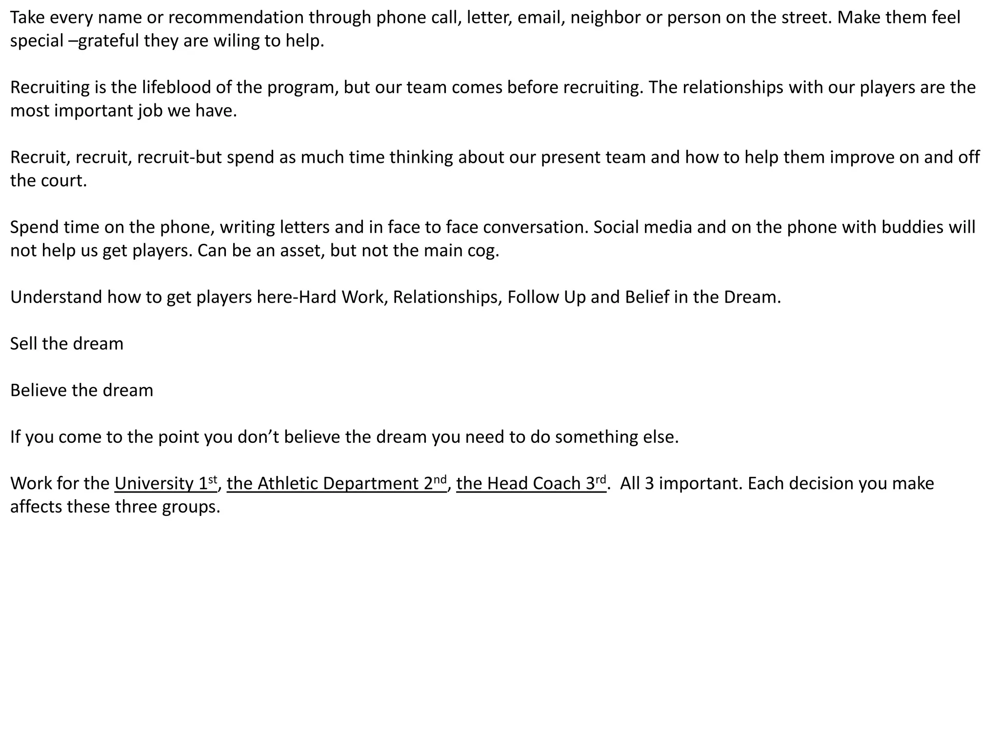 Take every name or recommendation through phone call, letter, email, neighbor or person on the street. Make them feel
special –grateful they are wiling to help.
Recruiting is the lifeblood of the program, but our team comes before recruiting. The relationships with our players are the
most important job we have.
Recruit, recruit, recruit-but spend as much time thinking about our present team and how to help them improve on and off
the court.
Spend time on the phone, writing letters and in face to face conversation. Social media and on the phone with buddies will
not help us get players. Can be an asset, but not the main cog.
Understand how to get players here-Hard Work, Relationships, Follow Up and Belief in the Dream.
Sell the dream
Believe the dream
If you come to the point you don’t believe the dream you need to do something else.
Work for the University 1st, the Athletic Department 2nd, the Head Coach 3rd. All 3 important. Each decision you make
affects these three groups.
 