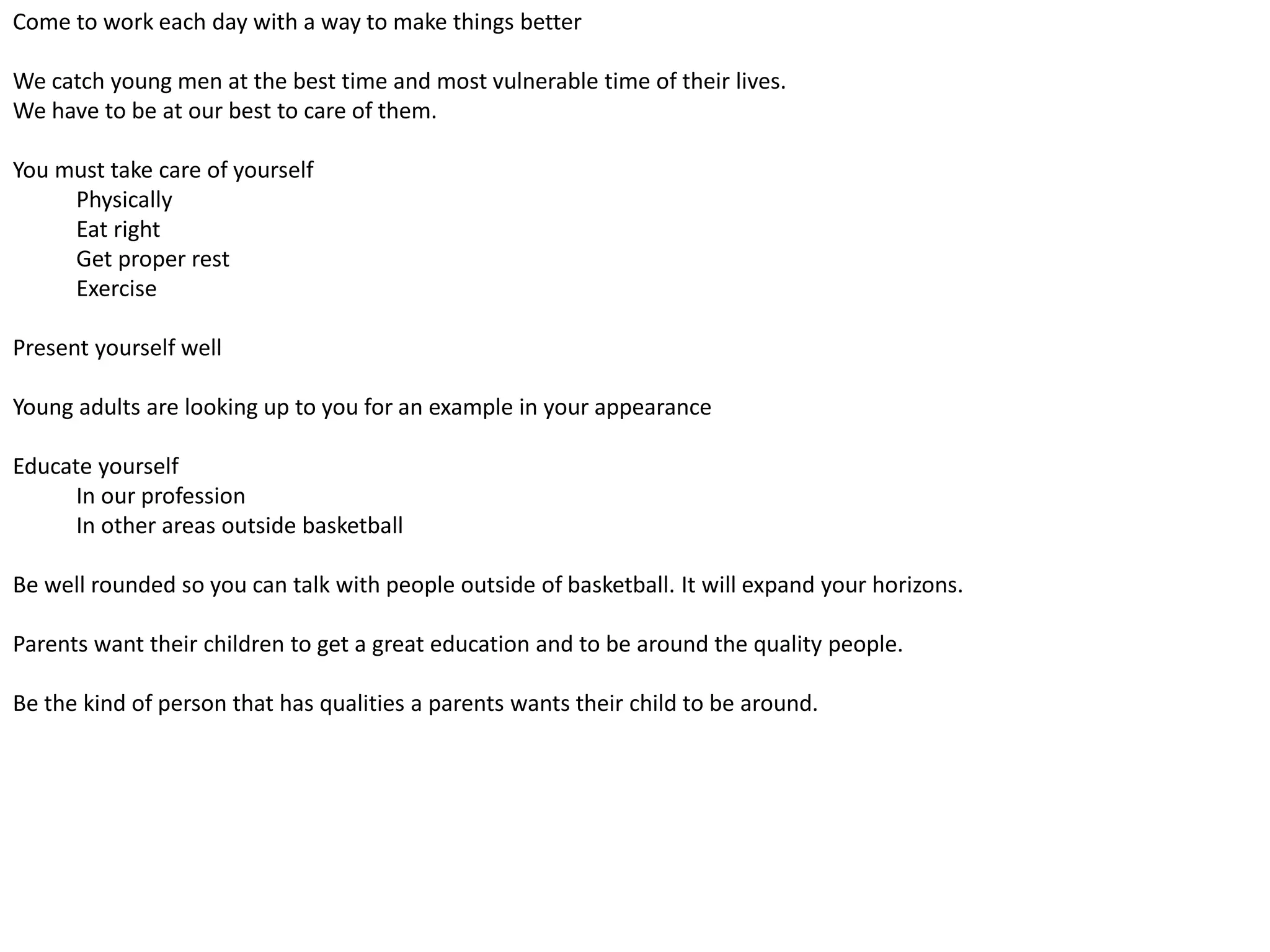 Come to work each day with a way to make things better
We catch young men at the best time and most vulnerable time of their lives.
We have to be at our best to care of them.
You must take care of yourself
Physically
Eat right
Get proper rest
Exercise
Present yourself well
Young adults are looking up to you for an example in your appearance
Educate yourself
In our profession
In other areas outside basketball
Be well rounded so you can talk with people outside of basketball. It will expand your horizons.
Parents want their children to get a great education and to be around the quality people.
Be the kind of person that has qualities a parents wants their child to be around.
 