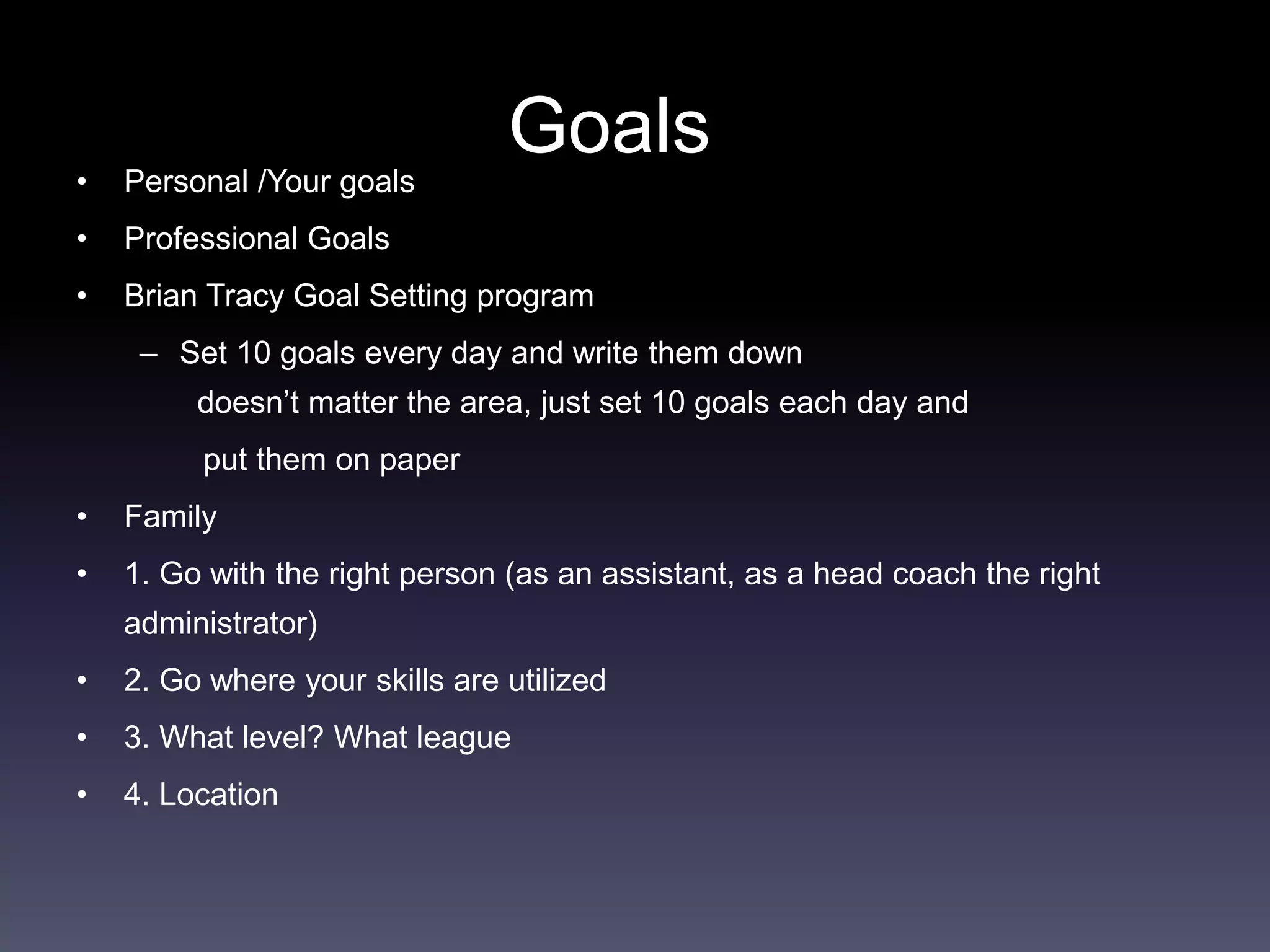 Goals
• Personal /Your goals
• Professional Goals
• Brian Tracy Goal Setting program
– Set 10 goals every day and write them down
doesn’t matter the area, just set 10 goals each day and
put them on paper
• Family
• 1. Go with the right person (as an assistant, as a head coach the right
administrator)
• 2. Go where your skills are utilized
• 3. What level? What league
• 4. Location
 