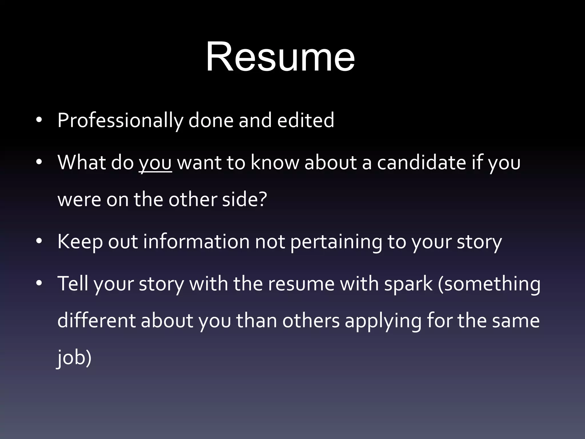 Resume
• Professionally done and edited
• What do you want to know about a candidate if you
were on the other side?
• Keep out information not pertaining to your story
• Tell your story with the resume with spark (something
different about you than others applying for the same
job)
 
