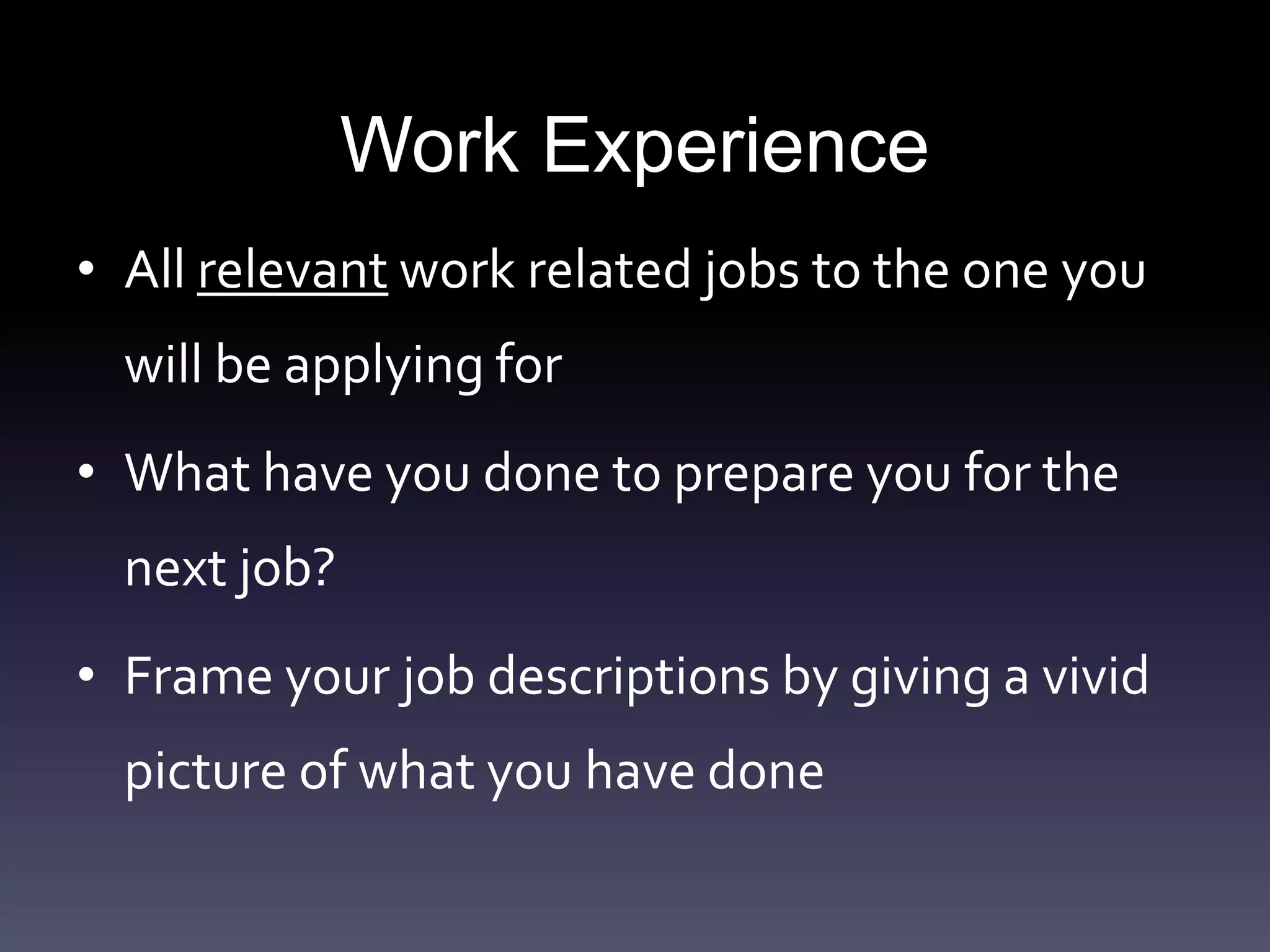 Work Experience
• All relevant work related jobs to the one you
will be applying for
• What have you done to prepare you for the
next job?
• Frame your job descriptions by giving a vivid
picture of what you have done
 