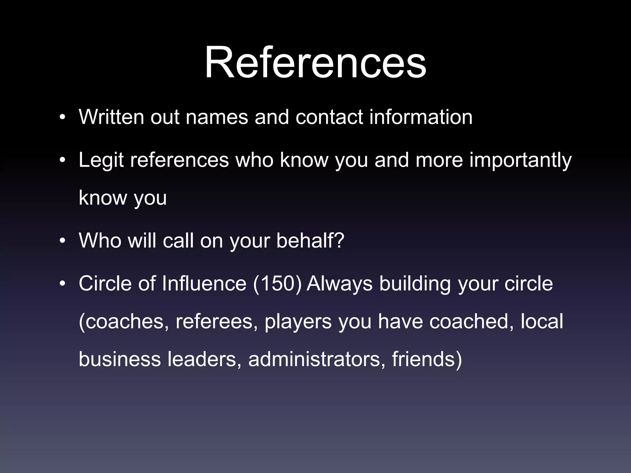 References
• Written out names and contact information
• Legit references who know you and more importantly
know you
• Who will call on your behalf?
• Circle of Influence (150) Always building your circle
(coaches, referees, players you have coached, local
business leaders, administrators, friends)
 