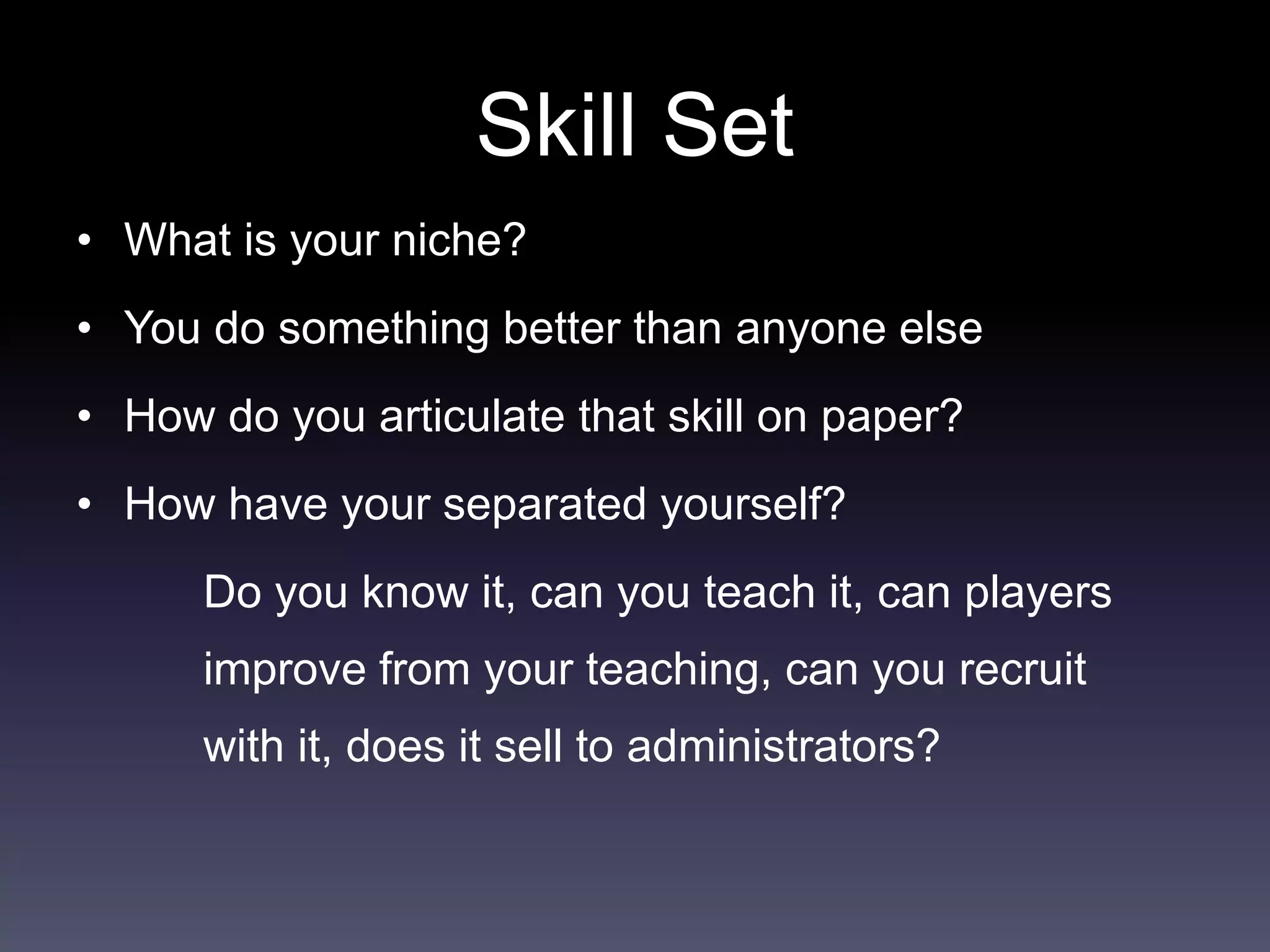 Skill Set
• What is your niche?
• You do something better than anyone else
• How do you articulate that skill on paper?
• How have your separated yourself?
Do you know it, can you teach it, can players
improve from your teaching, can you recruit
with it, does it sell to administrators?
 