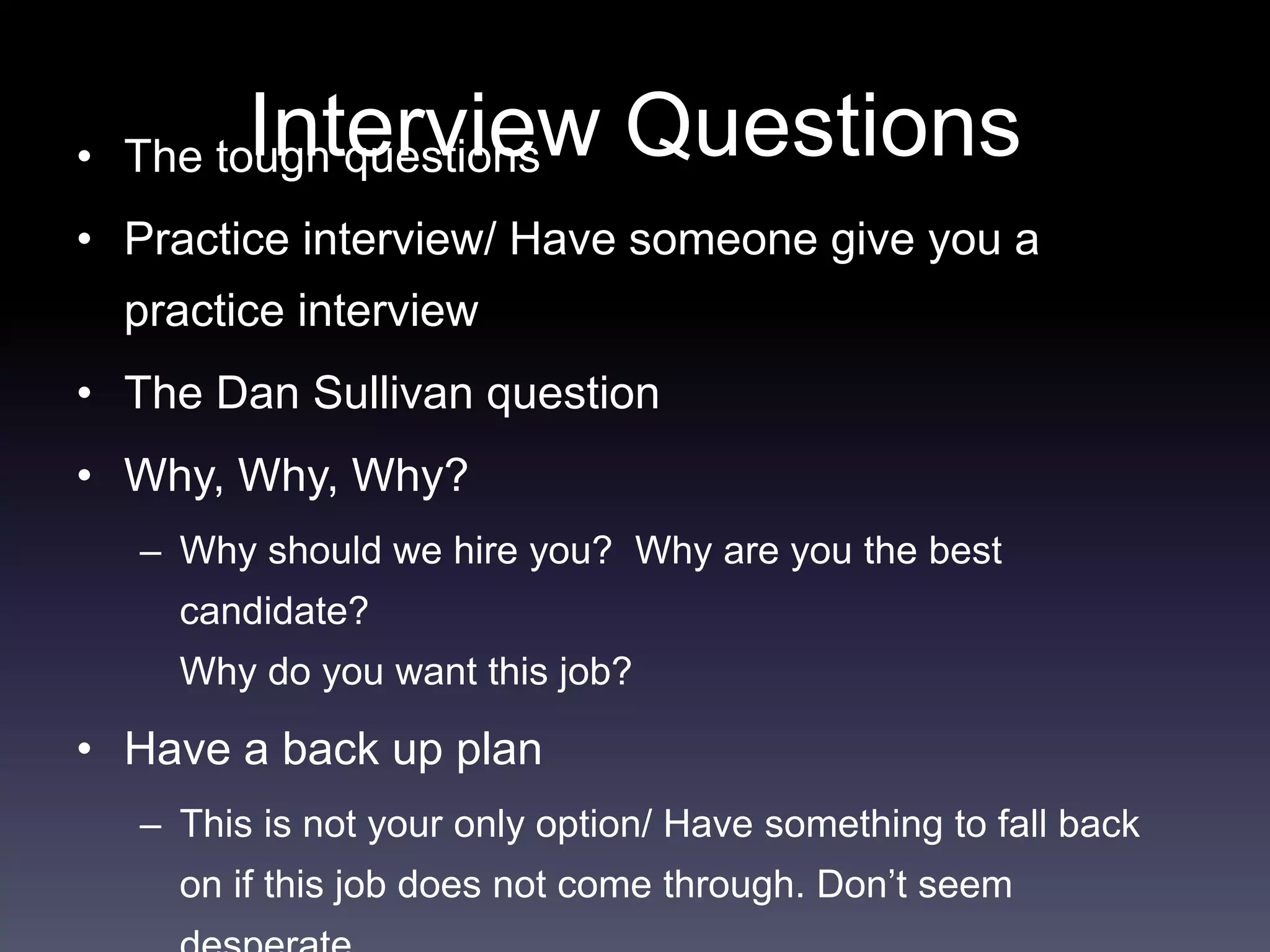 Interview Questions• The tough questions
• Practice interview/ Have someone give you a
practice interview
• The Dan Sullivan question
• Why, Why, Why?
– Why should we hire you? Why are you the best
candidate?
Why do you want this job?
• Have a back up plan
– This is not your only option/ Have something to fall back
on if this job does not come through. Don’t seem
 