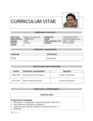 CURRICULUM VITAE
PERSONAL DETAILS
Full name Nguyen Truong Xuan Telephone (+84) 989.649.075
Date of birth 1988/05/25 Email xuan.0211@gmail.com
Gender Male Time working in IT 2009 - present
Marital
status
Married Position PHP Developer
FOREIGN LANGUAGES
Language Proficiency
English Be accepted
EDUCATION AND TRAINING
Period Institution, specialization Specialty
2006-2009 Hanoi University of Industry Faculty of Electricity
2011-2013 Electric Power University Faculty of Electricity
PRACTICAL EXPERIENCE
Technical skills
Programming Languages
 PHP (Zend 1.x, CodeIgniter, Laravel, Wordpress, Opencart …)
 Java (Selenium Automation Framework)
 JavaScript (Ajax, jQuery, AngularJS, RequireJS, ReactJS …)
 HTML/CSS
1 | P a g e
 