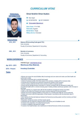 CURRICULUM VITAE
Page 1 / 2
EDUCATION
WORK EXPERIENCE
PERSONAL
INFORMATION
Omar Ibrahim Omar Asaker.
Giza, Egypt
+201067000766 +201144994525
Omar.asaker1@gmail.com
Date of birth: 17/11/1990.
Nationality: Egyptian.
Marital Status: Single.
Military Service: Exempted.
2014_ 2016 Diploma Of Accounting Costs.(good 74%)
Cairo University.
Faculty of Commerce, Department of Accounting.
2008 _ 2012 Bachelor of commerce.
Cairo University.
Faculty of Commerce, Department of Accounting.
Apr. 2013 – 2015
2015 – Present
Tasks
HISENSE Egypt , www.hisense.com.eg
Warehouse (Raw Material).
Inventory Controller.
• Monitor and review the record Addition bills of exchange and own stores and make sure Date health and
conformed to reality.
• Recording movements add or exclude fixed assets.
• Create an exclusive profile of the fixed assets of the company, including all the necessary data.
• Covenant kind of recording your personal movement for workers of the company.
• monitor inventory balances and the chore inventory at all the company's stores.
• Ensure that the storage process conducted in a manner consistent with the standards of safety and
occupational health and in a manner ensuring ease in trading varieties warehouse operation, both of receipt or
exchange.
• Prepare matches on a regular basis with the first enrollment management stores accountant.
• Follow up the orders the company and review inventory balances for items purchased.
• Prepare and record outgoing limitations of the stores on a monthly basis after the cost of conformity.
• Prepare and record under the depreciation of fixed assets in accordance with the prescribed rates of
depreciation.
• work matches the financial balances between the financial accounting system and the inventory and fixed
assets control system.
• Preparation of balances stores and fixed assets reports.
• Cooperate with any internal or external control of the factory and to facilitate its work.
• To assist in the preparation of monthly financial reports.
• To assist in budgeting, estimating the budget.
• To assist in the implementation and maintenance of internal financial controls and procedures.
 
