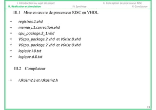 I. Introduction au sujet de projet II. Conception de processeur RISC
III. Réalisation et simulation IV. Synthèse V. Conclusion
III 1 Mise en œuvre de processeur RISC en VHDL
• registres.1.vhd
III.1 Mise en œuvre de processeur RISC en VHDL
• memory.1.correction.vhd
• cpu_package.2_1.vhd
• V5cpu_package.2.vhd et V5risc.0.vhd
• V6cpu_package.2.vhd et V6risc.0.vhd
• logique.i.0.txt
• logique.d.0.txt
III.2 Compilateur
• r3kasm2.c et r3kasm2.h 
19
 