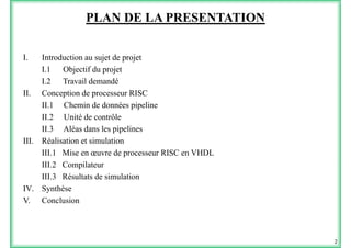 PLAN DE LA PRESENTATION
I I d i j d jI. Introduction au sujet de projet
I.1 Objectif du projet
I 2 Travail demandéI.2 Travail demandé
II. Conception de processeur RISC
II.1 Chemin de données pipeline
II.2 Unité de contrôle
II.3 Aléas dans les pipelines
III. Réalisation et simulation
III.1 Mise en œuvre de processeur RISC en VHDL
III 2 CompilateurIII.2 Compilateur
III.3 Résultats de simulation
IV. Synthèsey
V. Conclusion
2
 