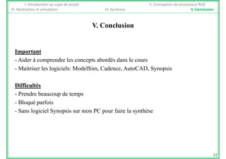 I. Introduction au sujet de projet II. Conception de processeur RISC
III. Réalisation et simulation IV. Synthèse V. Conclusion
V. Conclusion
ImportantImportant
- Aider à comprendre les concepts abordés dans le cours
- Maitriser les logiciels: ModelSim, Cadence, AutoCAD, Synopsisg , , , y p
Difficultés
- Prendre beaucoup de temps
- Bloqué parfois
- Sans logiciel Synopsis sur mon PC pour faire la synthèse
22
 