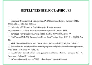 REFERENCES BIBLIOGRAPHIQUES
[1] Computer Organization & Design. David A. Patterson and John L. Hennessy, ISBN 1-[ ] p g g y,
55860-428-6, p 476-501, 525-256.
[2] University of California at Davis Computer Science Museum,
http://wwwcsif.cs.ucdavis.edu/~csclub/museum/cpu.html, October 1999.
[3] Advanced Microprocessors, Daniel Tabak, ISBN 0-07-062843-2, p 79-99.
[4] The Practical XILINX Designer Lab Book, Dave Van den Bout, ISBN 0-13-095502-7, p
30-31.
[5] XILINX datasheet library http://www xilinx com/partinfo/4000 pdf November 1999[5] XILINX datasheet library, http://www.xilinx.com/partinfo/4000.pdf, November 1999.
[6] Evaluation of a reconfigurable computing engine for digital communication applications,
Jonas Thor, ISSN 1402-1617, p 12-17., , p
[7] « Architecture des ordinateurs : une approche quantitative » John L. Hennessy, David A.
Patterson – Vuibert (3ème édition)
[8] « Conception des circuits en VHDL » Dominique Houzet –Cepadues
23
 