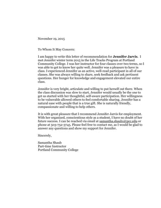 November 19, 2015
To Whom It May Concern:
I am happy to write this letter of recommendation for Jennifer Jarvis. I
met Jennifer winter term 2015 in the Life Tracks Program at Portland
Community College. I was her instructor for four classes over two terms, so I
was able to get to know her quite well. Jennifer was a pleasure to have in
class. I experienced Jennifer as an active, well-read participant in all of our
classes. She was always willing to share, seek feedback and ask pertinent
questions. Her hunger for knowledge and engagement elevated our entire
class.
Jennifer is very bright, articulate and willing to put herself out there. When
the class discussion was slow to start, Jennifer would usually be the one to
get us started with her thoughtful, self-aware participation. Her willingness
to be vulnerable allowed others to feel comfortable sharing. Jennifer has a
natural ease with people that is a true gift. She is naturally friendly,
compassionate and willing to help others.
It is with great pleasure that I recommend Jennifer Jarvis for employment.
With her organized, conscientious style as a student, I have no doubt of her
future success. I can be reached via email at samantha.shaub1@pcc.edu or
phone at 503-752-3745. Please feel free to contact me, as I would be glad to
answer any questions and show my support for Jennifer.
Sincerely,
Samantha Shaub
Part-time Instructor
Portland Community College
 