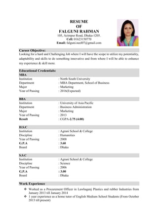 RESUME
OF
FALGUNI RAHMAN
105, Azimpur Road, Dhaka-1205.
Cell: 01623150770
Email: falguni.neel07@gmail.com
Career Objective:
Looking for a hard and Challenging Job where I will have the scope to utilize my potentiality,
adaptability and skills to do something innovative and from where I will be able to enhance
my experience & skill more.
Educational Credentials:
MBA
Institution : North South University
Department : MBA Department, School of Business
Major : Marketing
Year of Passing : 2016(Expected)
BBA
Institution : University of Asia Pacific
Department : Business Administration
Major : Marketing
Year of Passing : 2013
Result : CGPA-2.75 (4.00)
H.S.C
Institution : Agrani School & College
Discipline : Humanities
Year of Passing : 2008
G.P.A : 3.60
Board : Dhaka
S.S.C
Institution : Agrani School & College
Discipline : Science
Year of Passing : 2006
G.P.A : 3.00
Board : Dhaka
Work Experience
 Worked as a Procurement Officer in Lawhaganj Plastics and rubber Industries from
January 2013 till January 2014
 1 year experience as a home tutor of English Medium School Students (From October
2013 till present)
 