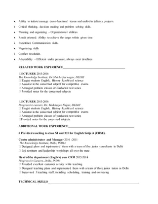  Ability to initiate/manage cross-functional teams and multi-disciplinary projects.
 Critical thinking, decision making and problem solving skills.
 Planning and organizing – Organizational abilities
 Result oriented: Ability to achieve the target within given time
 Excellence Communication skills.
 Negotiating skills
 Conflict resolution.
 Adaptability – Efficient under pressure, always meet deadlines
RELATED WORK EXPERIENCE_______________________________________________
LECTURER 2013-2016
The Knowledge Institute, Dr Mukherjee nagar,DELHI
students English, History & political science
in the concerned subject for competitive exams
LECTURER 2013-2016
Progressive careers, Dr. Mukherjee Nagar, DELHI
Taught students English, History & political science
subject for competitive exams
ADDITIONAL WORK EXPERIENCE____________________________________________
# Provided coaching to class XI and XII for English Subject (CBSE).
Centre administrator and Manager 2010 -2011
The Knowledge Institute, Delhi, INDIA
plans and implemented them with a team of five junior consultants in Delhi
Head of the department (English) cum CRM 2012-2014
Progressive Careers, Delhi, INDIA
TECHNICAL SKILLS_____________________________________________________________
 
