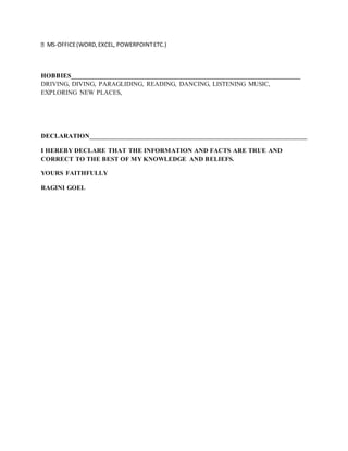MS-OFFICE(WORD,EXCEL, POWERPOINTETC.)
HOBBIES______________________________________________________________________
DRIVING, DIVING, PARAGLIDING, READING, DANCING, LISTENING MUSIC,
EXPLORING NEW PLACES,
DECLARATION__________________________________________________________________
I HEREBY DECLARE THAT THE INFORMATION AND FACTS ARE TRUE AND
CORRECT TO THE BEST OF MY KNOWLEDGE AND BELIEFS.
YOURS FAITHFULLY
RAGINI GOEL
 