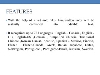 FEATURES
• With the help of smart note taker handwritten notes will be
instantly converted into editable text.
• It recognizes up to 22 Languages : English – Canada , English -
GB, English-US ,German , Simplified Chinese, Traditional
Chinese ,Korean Danish, Spanish, Spanish - Mexico, Finnish,
French , French-Canada, Greek, Italian, Japanese, Dutch,
Norwegian, Portuguese , Portuguese-Brazil, Russian, Swedish.
 