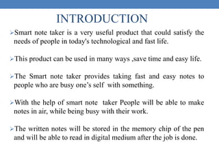 Smart note taker is a very useful product that could satisfy the
needs of people in today's technological and fast life.
This product can be used in many ways ,save time and easy life.
The Smart note taker provides taking fast and easy notes to
people who are busy one’s self with something.
With the help of smart note taker People will be able to make
notes in air, while being busy with their work.
The written notes will be stored in the memory chip of the pen
and will be able to read in digital medium after the job is done.
INTRODUCTION
 