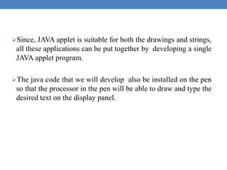 Since, JAVA applet is suitable for both the drawings and strings,
all these applications can be put together by developing a single
JAVA applet program.
The java code that we will develop also be installed on the pen
so that the processor in the pen will be able to draw and type the
desired text on the display panel.
 