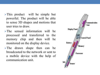 This product will be simple but
powerful. The product will be able
to sense 3D shapes and motions that
user tries to draw.
The sensed information will be
processed and transferred to the
memory chip and then will be
monitored on the display device.
The drawn shape then can be
broadcasted to the network or sent to
a mobile device with the help of
communication unit.
 