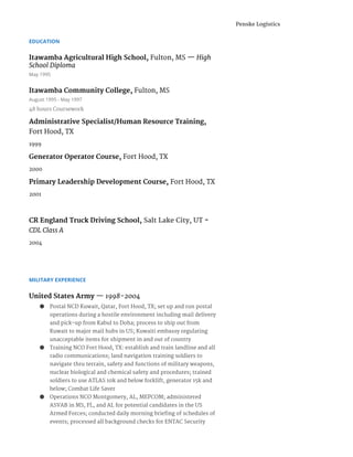 EDUCATION
Itawamba Agricultural High School, ​Fulton, MS — ​High
School Diploma
May 1995
Itawamba Community College, ​Fulton, MS
August 1995 - May 1997
48 hours Coursework
Administrative Specialist/Human Resource Training,
Fort Hood, TX
1999
Generator Operator Course, ​Fort Hood, TX
2000
Primary Leadership Development Course, ​Fort Hood, TX
2001
CR England Truck Driving School, ​Salt Lake City, UT​-
CDL Class A
2004
MILITARY EXPERIENCE
United States Army ​— ​1998-2004
● Postal NCD Kuwait, Qatar, Fort Hood, TX; set up and run postal
operations during a hostile environment including mail delivery
and pick-up from Kabul to Doha; process to ship out from
Kuwait to major mail hubs in US; Kuwaiti embassy regulating
unacceptable items for shipment in and out of country
● Training NCO Fort Hood, TX: establish and train landline and all
radio communications; land navigation training soldiers to
navigate thru terrain, safety and functions of military weapons,
nuclear biological and chemical safety and procedures; trained
soldiers to use ATLAS 10k and below forklift, generator 15k and
below; Combat Life Saver
● Operations NCO Montgomery, AL, MEPCOM; administered
ASVAB in MS, FL, and AL for potential candidates in the US
Armed Forces; conducted daily morning briefing of schedules of
events; processed all background checks for ENTAC Security
Penske Logistics
 