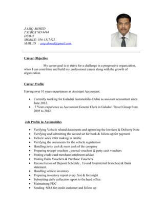 J.ASIQ AHMED
P.O.BOX NO 8494
DUBAI
MOBILE: 056-1317422
MAIL ID : asiq.ahmed@gmail.com
Career Objective
My career goal is to strive for a challenge in a progressive organization,
when I can contribute and build my professional career along with the growth of
organization.
Career Profile
Having over 10 years experiences as Assistant Accountant.
• Currently working for Galadari Automobiles Dubai as assistant accountant since
June 2012.
• 7 Years experience as Accountant General Clerk in Galadari Travel Group from
2005 to 2012.
Job Profile in Automobiles
• Verifying Vehicle related documents and approving the Invoices & Delivery Note
• Verifying and submitting the second set for bank & follow-up for payment
• Vehicle sales letter making in Arabic
• Verifying the documents for the vehicle registration
• Handling petty cash & main cash of the company
• Preparing receipt vouchers , journal vouchers & petty cash vouchers
• Posting credit card merchant settelment advice
• Posting Bank Vouchers & Purchase Vouchers
• Reconciliation of Deposit Schedule , To and Fro(internal branches) & Bank
statement.
• Handling vehicle inventory
• Preparing inventory report every first & fort night
• Submitting daily collection report to the head office
• Maintaining PDC
• Sending SOA for credit customer and follow up
 
