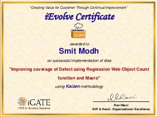 iEvolve Certificate
awarded to
Smit Modh
on successful implementation of idea
"Improving coverage of Defect using Regression Web Object Count
function and Macro"
using Kaizen methodology
“Creating Value for Customer Through Continual Improvement”
Ravi Mani
SVP & Head - Organizational Excellence
 