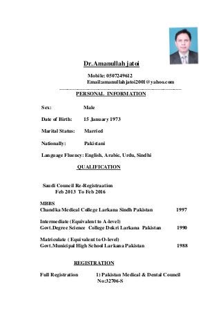 Dr.Amanullah jatoi
Mobile: 0507249612
Email:amanullahjatoi2001@yahoo.com
_______________________________________________
PERSONAL INFORMATION
Sex: Male
Date of Birth: 15 January 1973
Marital Status: Married
Nationally: Pakistani
Language Fluency: English, Arabic, Urdu, Sindhi
QUALIFICATION
Saudi Council Re-Registraation
Feb 2013 To Feb 2016
MBBS
Chandka Medical College Larkana Sindh Pakistan 1997
Intermediate (Equivalent to A-level)
Govt.Degree Science College Dokri Larkana Pakistan 1990
Matriculate ( Equivalent to O-level)
Govt.Municipal High School Larkana Pakistan 1988
REGISTRATION
Full Registration 1) Pakistan Medical & Dental Council
No:32706-S
 