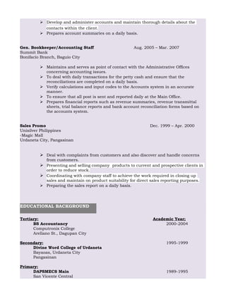  Develop and administer accounts and maintain thorough details about the
contacts within the client.
 Prepares account summaries on a daily basis.
Gen. Bookkeeper/Accounting Staff Aug. 2005 – Mar. 2007
Summit Bank
Bonifacio Branch, Baguio City
 Maintains and serves as point of contact with the Administrative Offices
concerning accounting issues.
 To deal with daily transactions for the petty cash and ensure that the
reconciliations are completed on a daily basis.
 Verify calculations and input codes to the Accounts system in an accurate
manner.
 To ensure that all post is sent and reported daily at the Main Office.
 Prepares financial reports such as revenue summaries, revenue transmittal
sheets, trial balance reports and bank account reconciliation forms based on
the accounts system.
Sales Promo Dec. 1999 – Apr. 2000
Unisilver Philippines
-Magic Mall
Urdaneta City, Pangasinan
 Deal with complaints from customers and also discover and handle concerns
from customers.
 Presenting and selling company products to current and prospective clients in
order to reduce stock.
 Coordinating with company staff to achieve the work required in closing up
sales and maintain on product suitability for direct sales reporting purposes.
 Preparing the sales report on a daily basis.
Tertiary: Academic Year;
BS Accountancy 2000-2004
Computronix College
Arellano St., Dagupan City
Secondary: 1995-1999
Divine Word College of Urdaneta
Bayaoas, Urdaneta City
Pangasinan
Primary:
DAPSMECS Main 1989-1995
San Vicente Central
EDUCATIONAL BACKGROUND
 