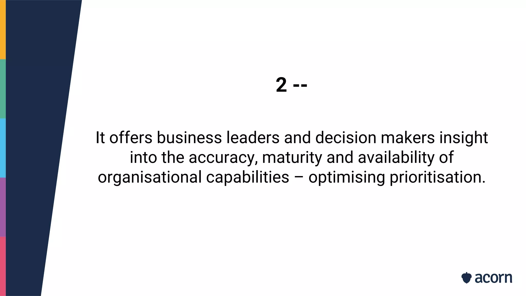 2 --
It offers business leaders and decision makers insight
into the accuracy, maturity and availability of
organisational capabilities – optimising prioritisation.
 